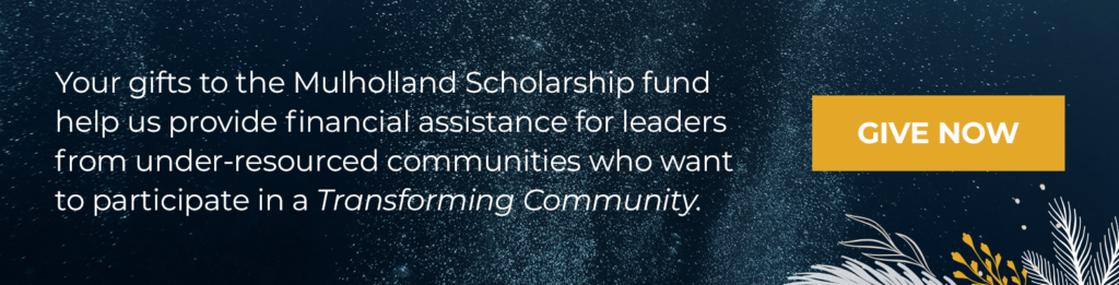 Your gifts to the Mulholland Scholarship fund help us provide financial assistance for leaders from under-resourced communities who want to participate in a Transforming Community.